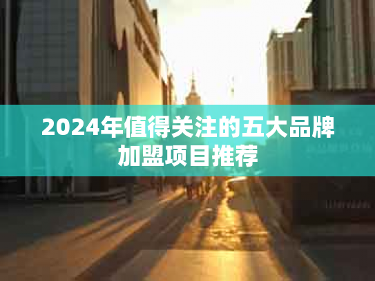 2024年值得关注的五大品牌加盟项目推荐