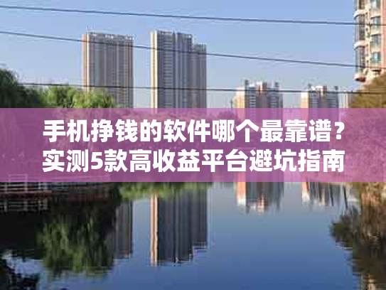 手机挣钱的软件哪个最靠谱？实测5款高收益平台避坑指南