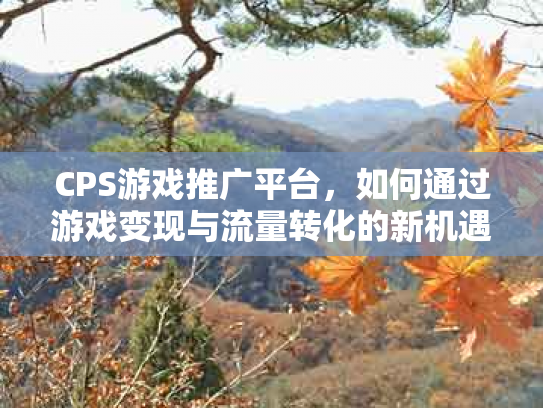 CPS游戏推广平台，如何通过游戏变现与流量转化的新机遇
