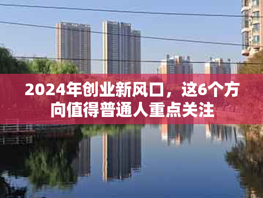2024年创业新风口，这6个方向值得普通人重点关注