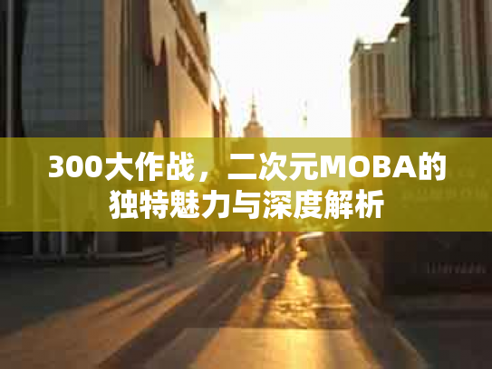 300大作战，二次元MOBA的独特魅力与深度解析