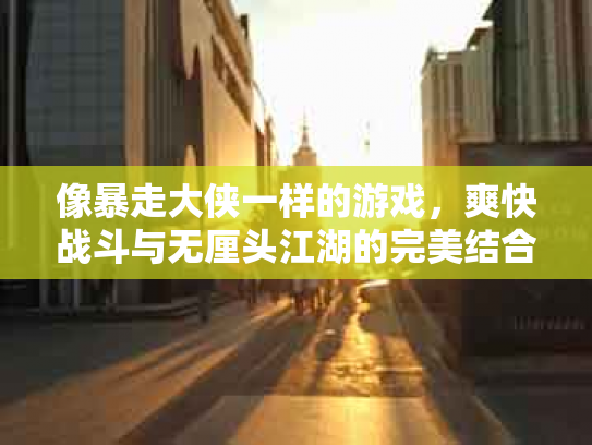 像暴走大侠一样的游戏，爽快战斗与无厘头江湖的完美结合