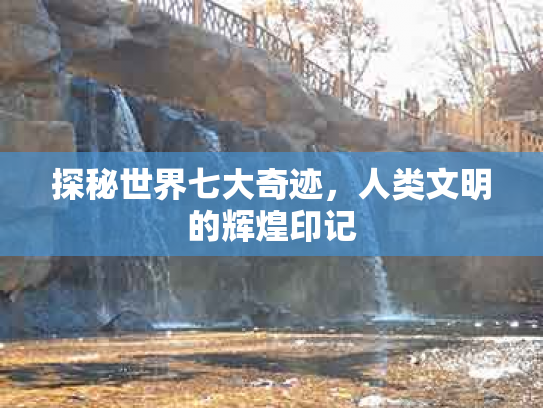 探秘世界七大奇迹，人类文明的辉煌印记