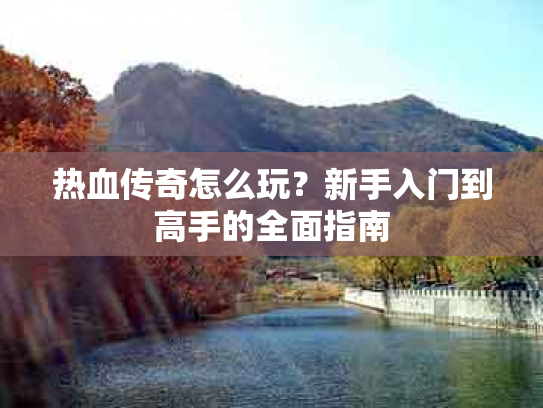 热血传奇怎么玩？新手入门到高手的全面指南