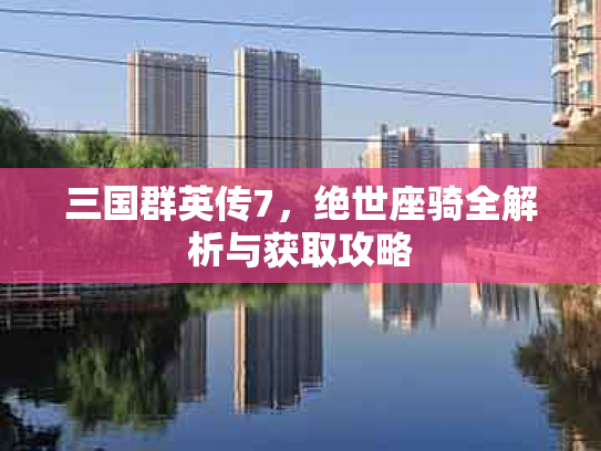 三国群英传7，绝世座骑全解析与获取攻略