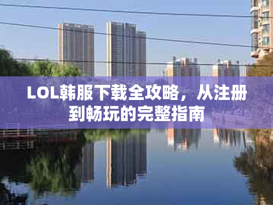 LOL韩服下载全攻略，从注册到畅玩的完整指南