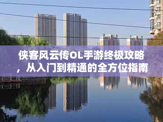 侠客风云传OL手游终极攻略，从入门到精通的全方位指南