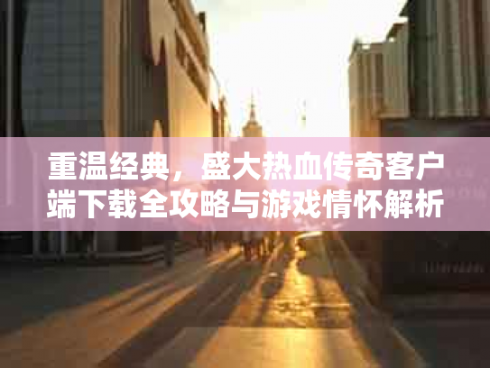重温经典，盛大热血传奇客户端下载全攻略与游戏情怀解析