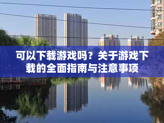 可以下载游戏吗？关于游戏下载的全面指南与注意事项