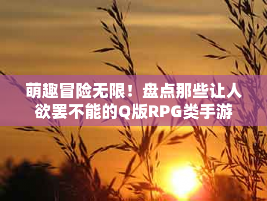 萌趣冒险无限！盘点那些让人欲罢不能的Q版RPG类手游