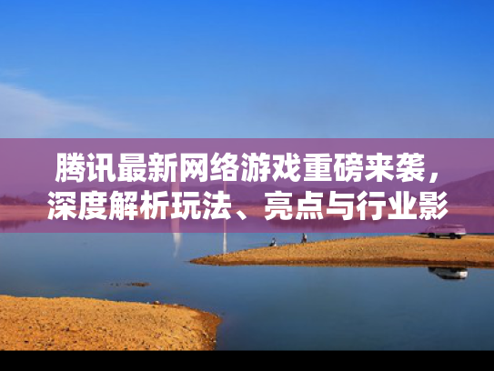 腾讯最新网络游戏重磅来袭，深度解析玩法、亮点与行业影响