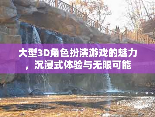 大型3D角色扮演游戏的魅力，沉浸式体验与无限可能