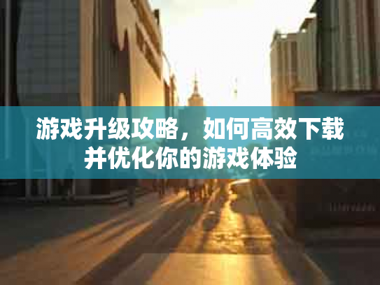 游戏升级攻略，如何高效下载并优化你的游戏体验